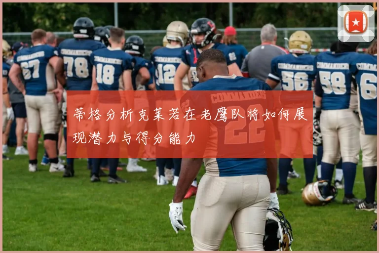 蒂格分析克莱若在老鹰队将如何展现潜力与得分能力