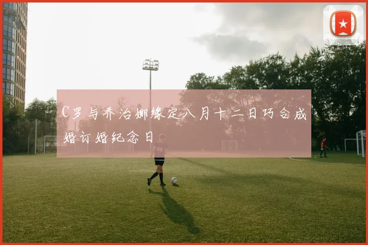 C罗与乔治娜缘定八月十二日巧合成婚订婚纪念日